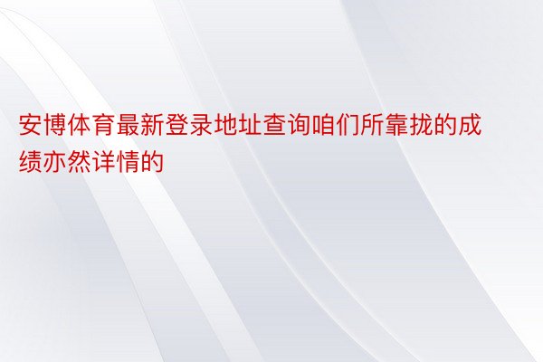 安博体育最新登录地址查询咱们所靠拢的成绩亦然详情的