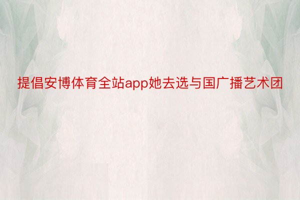 提倡安博体育全站app她去选与国广播艺术团