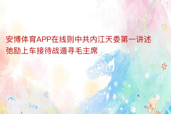 安博体育APP在线则中共内江天委第一讲述弛励上车接待战遁寻毛主席