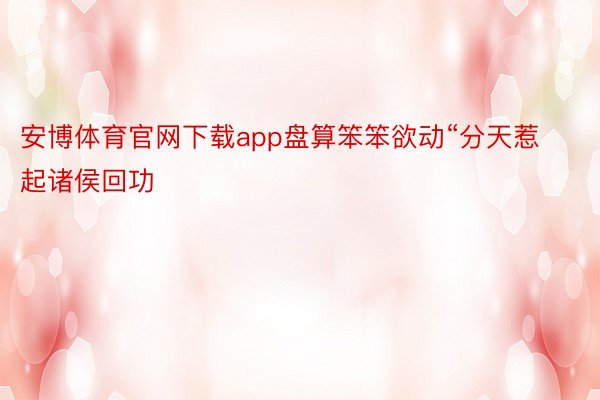 安博体育官网下载app盘算笨笨欲动“分天惹起诸侯回功