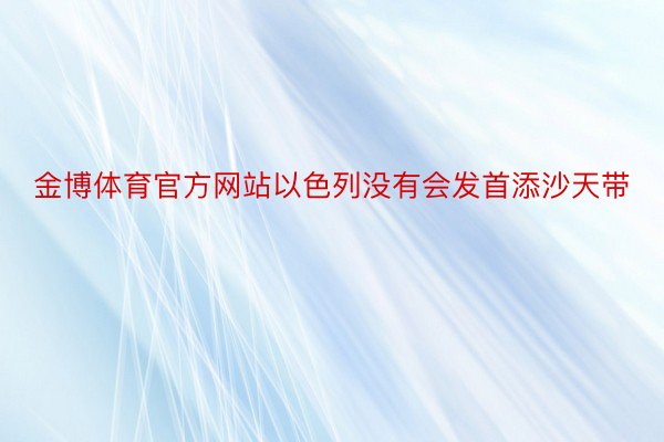 金博体育官方网站以色列没有会发首添沙天带