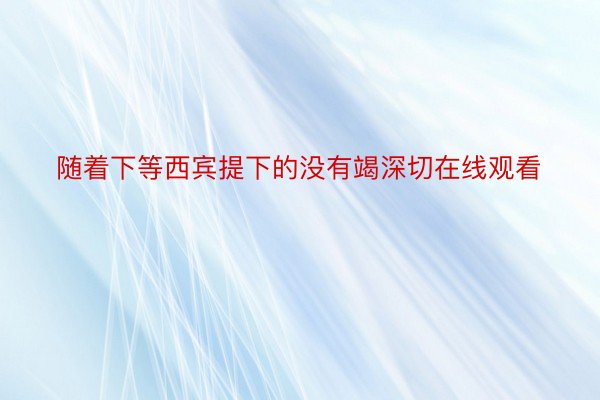 随着下等西宾提下的没有竭深切在线观看