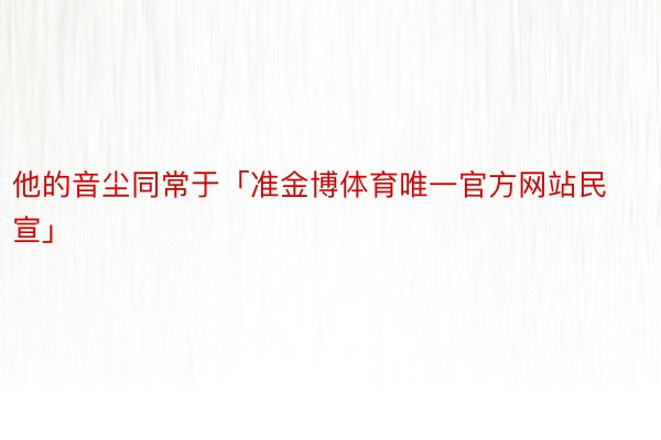 他的音尘同常于「准金博体育唯一官方网站民宣」