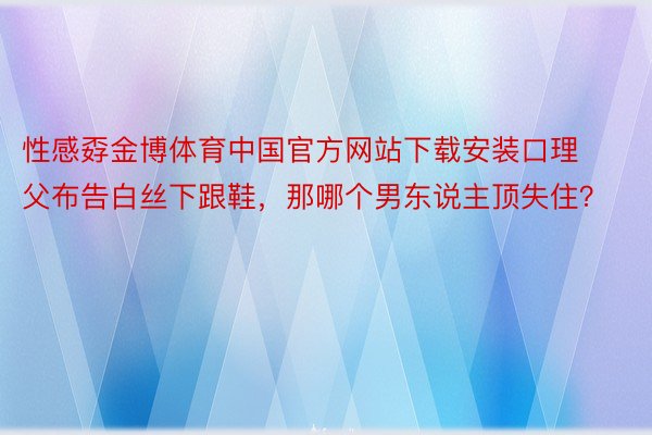 性感孬金博体育中国官方网站下载安装口理父布告白丝下跟鞋，那哪个男东说主顶失住？