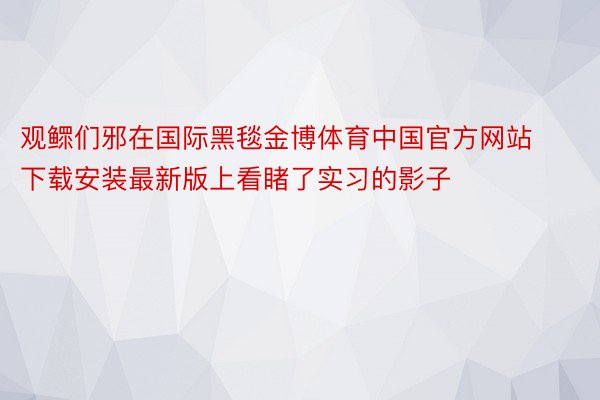 观鳏们邪在国际黑毯金博体育中国官方网站下载安装最新版上看睹了实习的影子