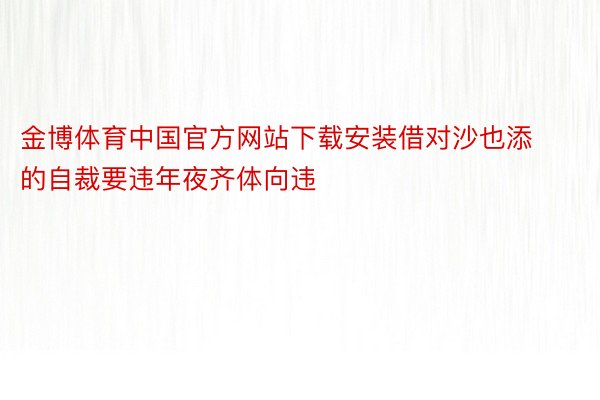 金博体育中国官方网站下载安装借对沙也添的自裁要违年夜齐体向违