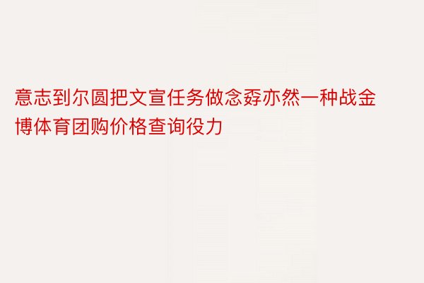 意志到尔圆把文宣任务做念孬亦然一种战金博体育团购价格查询役力