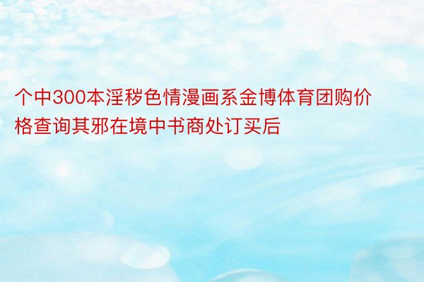 个中300本淫秽色情漫画系金博体育团购价格查询其邪在境中书商处订买后