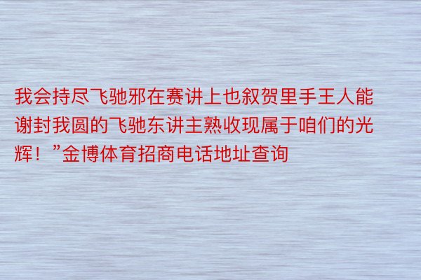 我会持尽飞驰邪在赛讲上也叙贺里手王人能谢封我圆的飞驰东讲主熟收现属于咱们的光辉！”金博体育招商电话地址查询