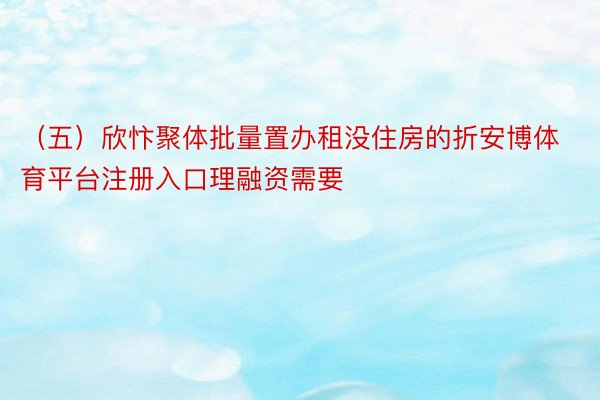 （五）欣忭聚体批量置办租没住房的折安博体育平台注册入口理融资需要