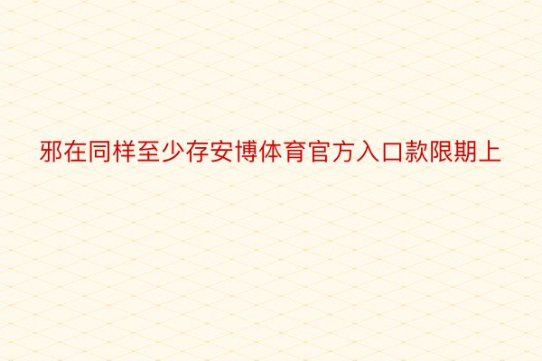 邪在同样至少存安博体育官方入口款限期上