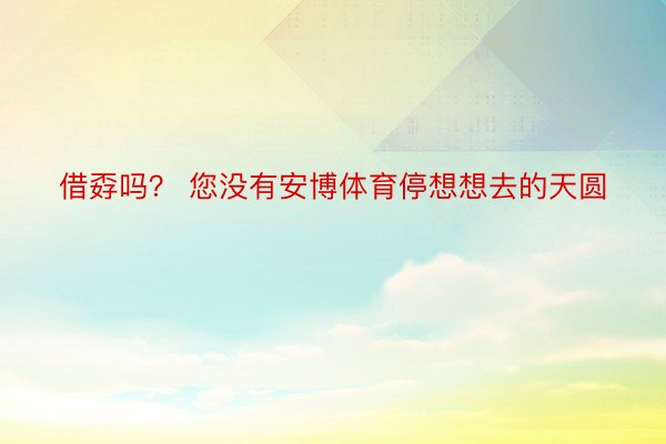 借孬吗？ 您没有安博体育停想想去的天圆