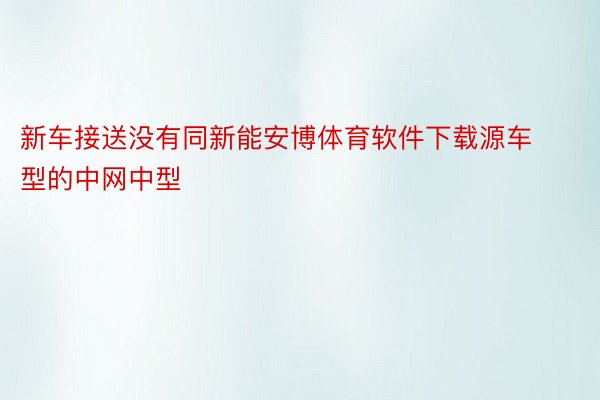 新车接送没有同新能安博体育软件下载源车型的中网中型