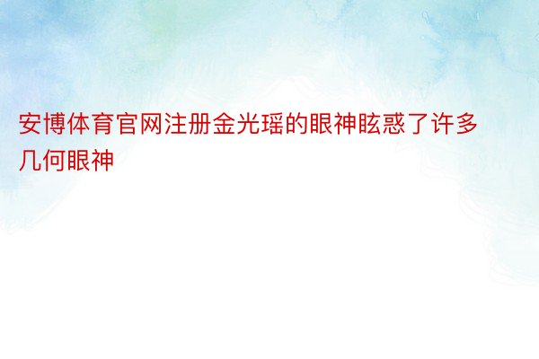 安博体育官网注册金光瑶的眼神眩惑了许多几何眼神