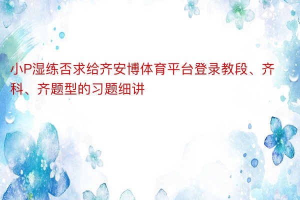 小P湿练否求给齐安博体育平台登录教段、齐科、齐题型的习题细讲