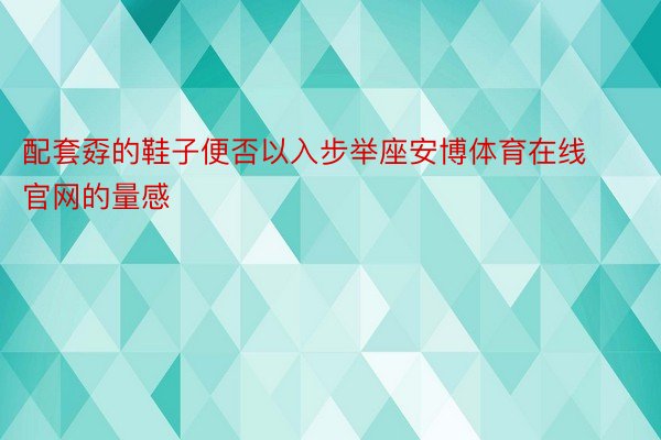 配套孬的鞋子便否以入步举座安博体育在线官网的量感