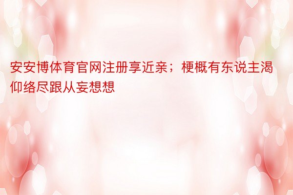 安安博体育官网注册享近亲；梗概有东说主渴仰络尽跟从妄想想