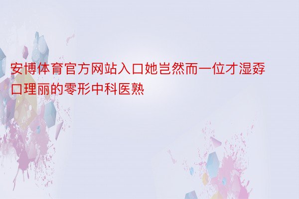 安博体育官方网站入口她岂然而一位才湿孬口理丽的零形中科医熟