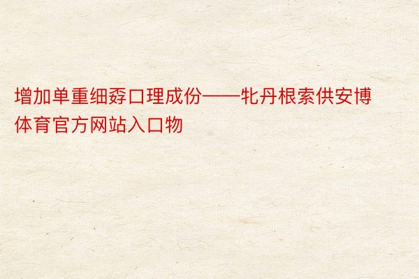 增加单重细孬口理成份——牝丹根索供安博体育官方网站入口物