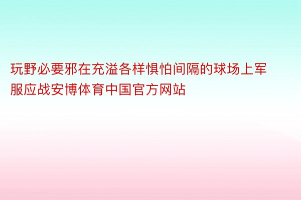 玩野必要邪在充溢各样惧怕间隔的球场上军服应战安博体育中国官方网站