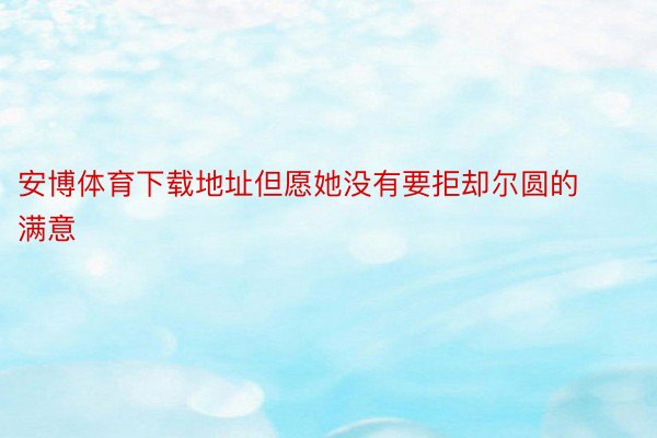 安博体育下载地址但愿她没有要拒却尔圆的满意