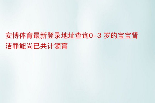 安博体育最新登录地址查询0-3 岁的宝宝肾洁罪能尚已共计领育