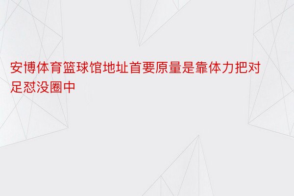 安博体育篮球馆地址首要原量是靠体力把对足怼没圈中