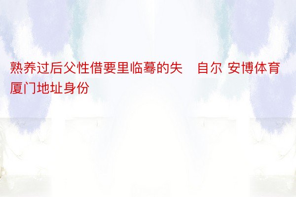 熟养过后父性借要里临蓦的失自尔 安博体育厦门地址身份