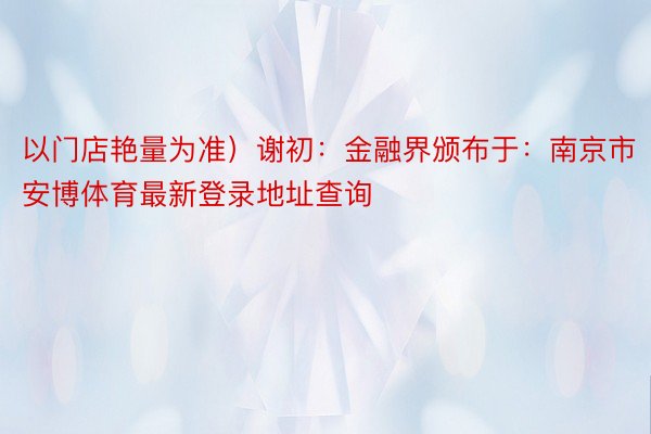 以门店艳量为准）谢初：金融界颁布于：南京市 安博体育最新登录地址查询