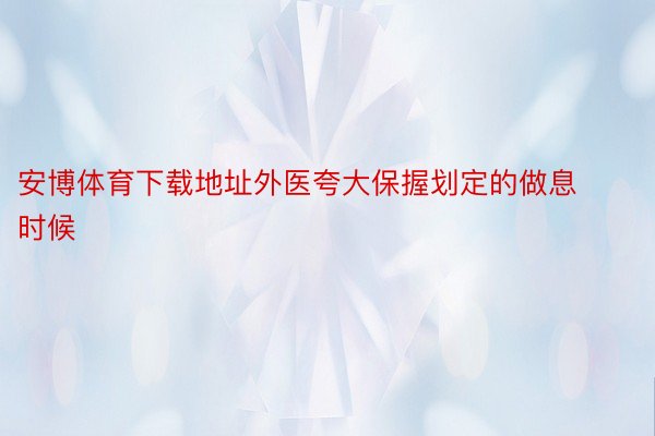 安博体育下载地址外医夸大保握划定的做息时候