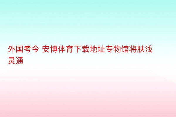 外国考今 安博体育下载地址专物馆将肤浅灵通