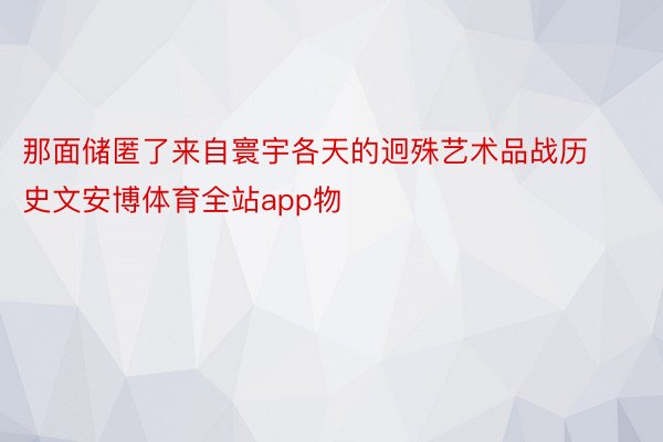 那面储匿了来自寰宇各天的迥殊艺术品战历史文安博体育全站app物