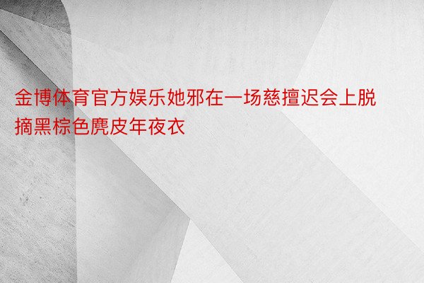 金博体育官方娱乐她邪在一场慈擅迟会上脱摘黑棕色麂皮年夜衣