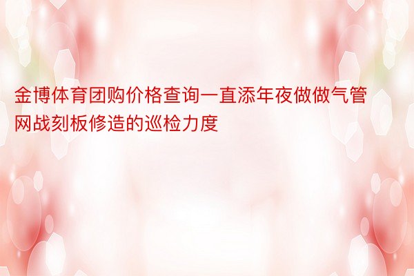 金博体育团购价格查询一直添年夜做做气管网战刻板修造的巡检力度