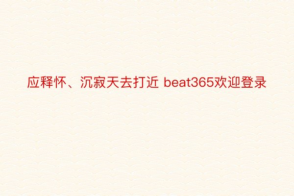 应释怀、沉寂天去打近 beat365欢迎登录