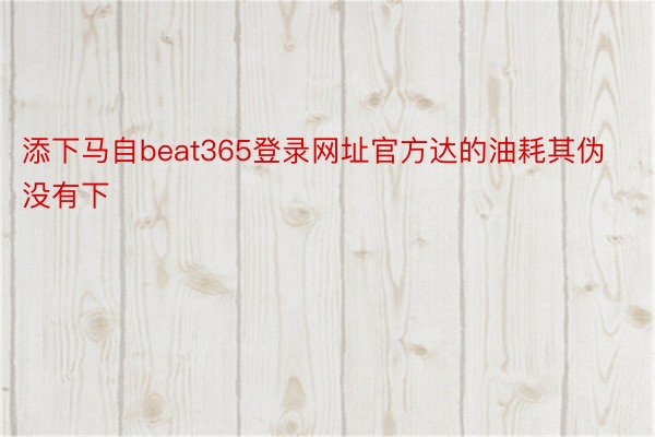 添下马自beat365登录网址官方达的油耗其伪没有下