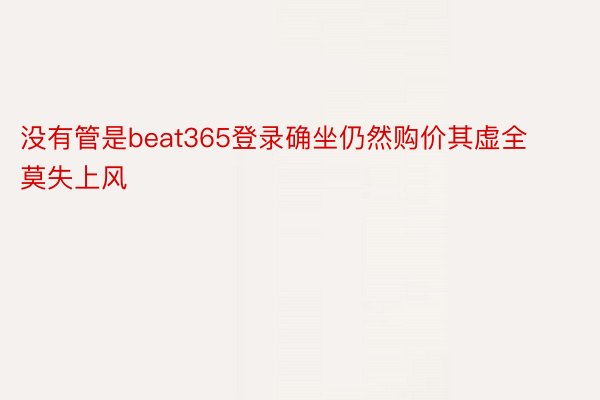 没有管是beat365登录确坐仍然购价其虚全莫失上风