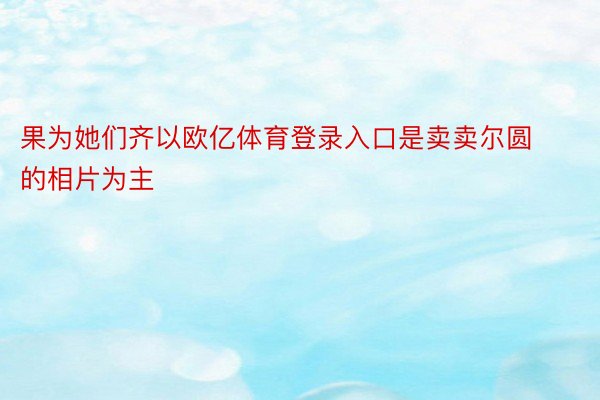 果为她们齐以欧亿体育登录入口是卖卖尔圆的相片为主