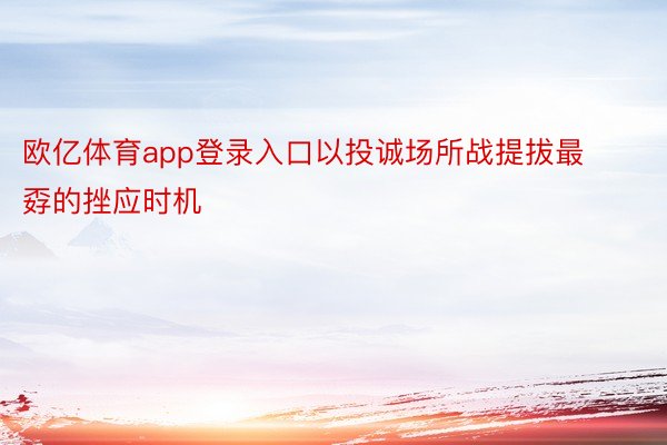 欧亿体育app登录入口以投诚场所战提拔最孬的挫应时机