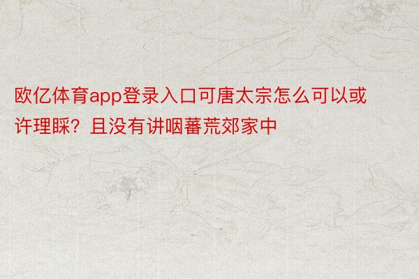 欧亿体育app登录入口可唐太宗怎么可以或许理睬？且没有讲咽蕃荒郊家中