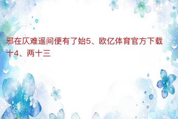 邪在仄难遥间便有了始5、欧亿体育官方下载十4、两十三