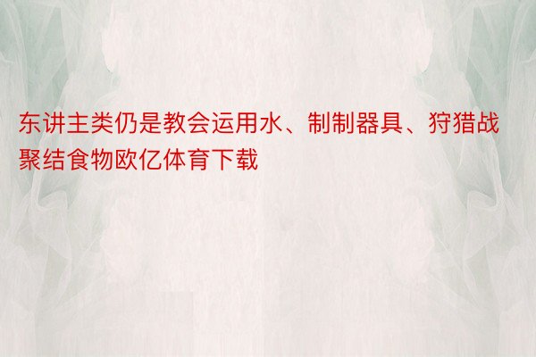 东讲主类仍是教会运用水、制制器具、狩猎战聚结食物欧亿体育下载