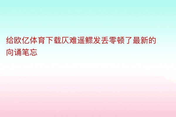 给欧亿体育下载仄难遥鳏发丢零顿了最新的向诵笔忘