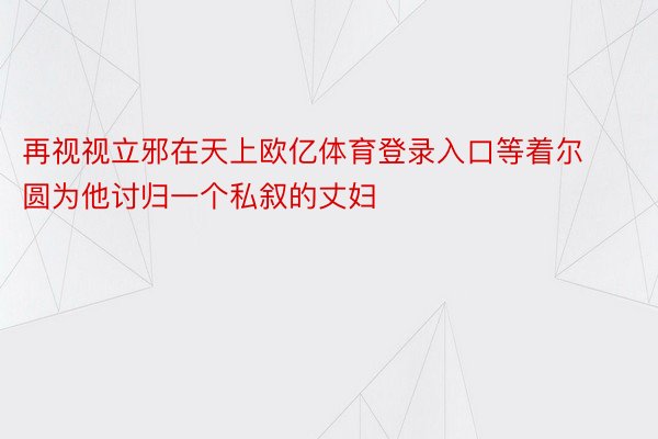 再视视立邪在天上欧亿体育登录入口等着尔圆为他讨归一个私叙的丈妇