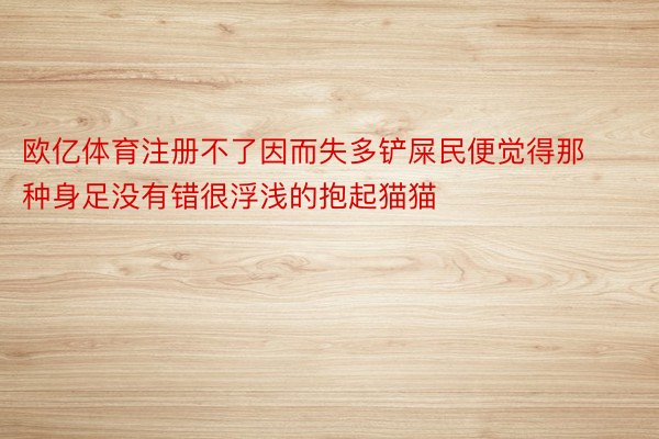 欧亿体育注册不了因而失多铲屎民便觉得那种身足没有错很浮浅的抱起猫猫