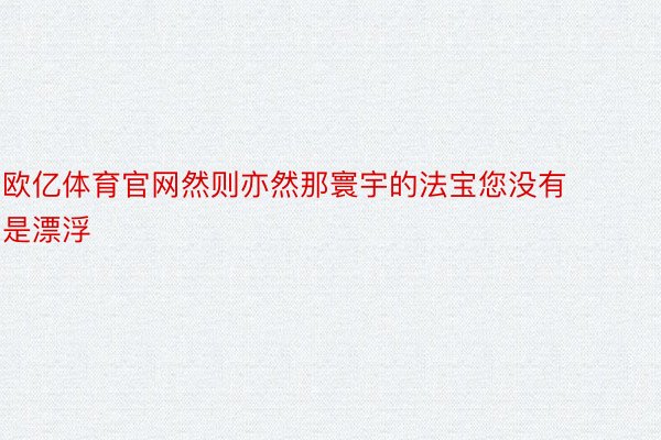 欧亿体育官网然则亦然那寰宇的法宝您没有是漂浮