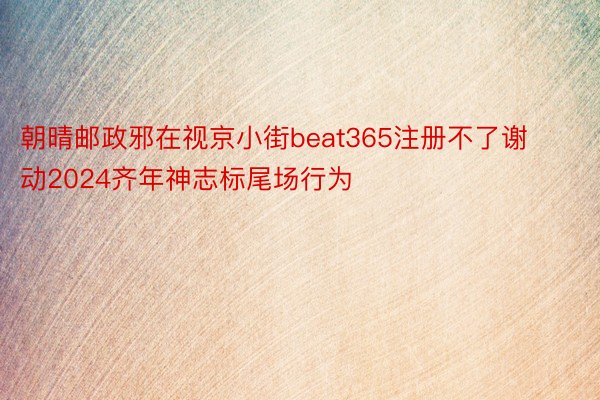 朝晴邮政邪在视京小街beat365注册不了谢动2024齐年神志标尾场行为