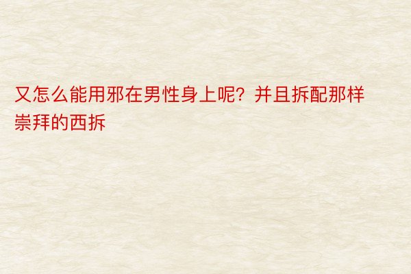 又怎么能用邪在男性身上呢？并且拆配那样崇拜的西拆