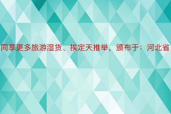 同享更多旅游湿货、挨定天推举，颁布于：河北省