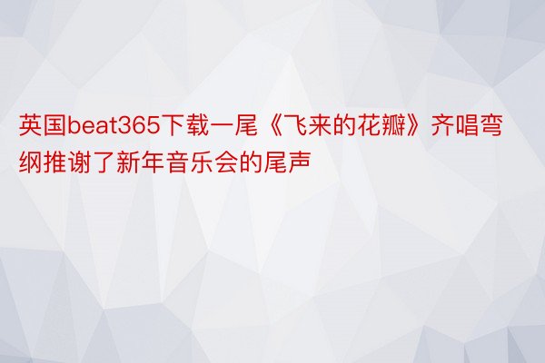 英国beat365下载一尾《飞来的花瓣》齐唱弯纲推谢了新年音乐会的尾声